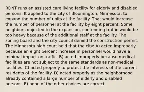 RDNT runs an assisted care living facility for elderly and disabled persons. It applied to the city of Bloomington, Minnesota, to expand the number of units at the facility. That would increase the number of personnel at the facility by eight percent. Some neighbors objected to the expansion, contending traffic would be too heavy because of the additional staff at the facility. The zoning board and the city council denied the construction permit. The Minnesota high court held that the city: A) acted improperly because an eight percent increase in personnel would have a minimal impact on traffic. B) acted improperly because medical facilities are not subject to the same standards as non-medical facilities. C) acted properly to protect the interests of the current residents of the facility. D) acted properly as the neighborhood already contained a large number of elderly and disabled persons. E) none of the other choices are correct