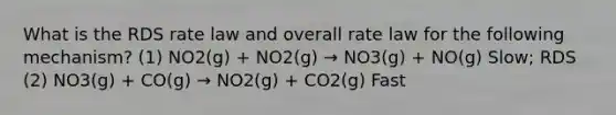 What is the RDS rate law and overall rate law for the following mechanism? (1) NO2(g) + NO2(g) → NO3(g) + NO(g) Slow; RDS (2) NO3(g) + CO(g) → NO2(g) + CO2(g) Fast