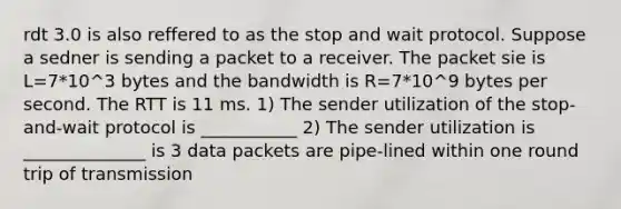 rdt 3.0 is also reffered to as the stop and wait protocol. Suppose a sedner is sending a packet to a receiver. The packet sie is L=7*10^3 bytes and the bandwidth is R=7*10^9 bytes per second. The RTT is 11 ms. 1) The sender utilization of the stop-and-wait protocol is ___________ 2) The sender utilization is ______________ is 3 data packets are pipe-lined within one round trip of transmission