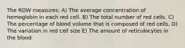 The RDW measures: A) The average concentration of hemoglobin in each red cell. B) The total number of red cells. C) The percentage of blood volume that is composed of red cells. D) The variation in red cell size E) The amount of reticulocytes in the blood