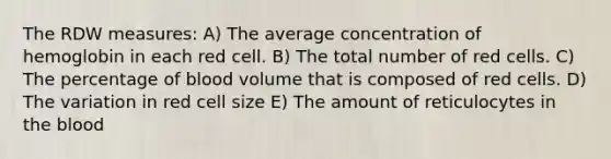 The RDW measures: A) The average concentration of hemoglobin in each red cell. B) The total number of red cells. C) The percentage of blood volume that is composed of red cells. D) The variation in red cell size E) The amount of reticulocytes in the blood