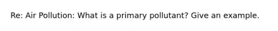 Re: Air Pollution: What is a primary pollutant? Give an example.