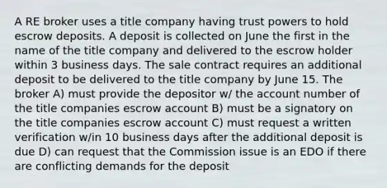 A RE broker uses a title company having trust powers to hold escrow deposits. A deposit is collected on June the first in the name of the title company and delivered to the escrow holder within 3 business days. The sale contract requires an additional deposit to be delivered to the title company by June 15. The broker A) must provide the depositor w/ the account number of the title companies escrow account B) must be a signatory on the title companies escrow account C) must request a written verification w/in 10 business days after the additional deposit is due D) can request that the Commission issue is an EDO if there are conflicting demands for the deposit