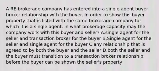 A RE brokerage company has entered into a single agent buyer broker relationship with the buyer. In order to show this buyer property that is listed with the same brokerage company for which it is a single agent, in what brokerage capacity may the company work with this buyer and seller? A.single agent for the seller and transaction broker for the buyer B.Single agent for the seller and single agent for the buyer C.any relationship that is agreed to by both the buyer and the seller D.both the seller and the buyer must transition to a transaction broker relationship before the buyer can be shown the seller's property