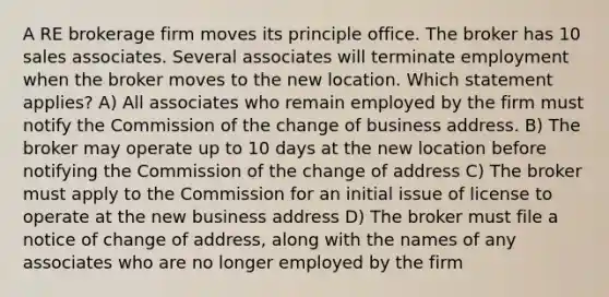 A RE brokerage firm moves its principle office. The broker has 10 sales associates. Several associates will terminate employment when the broker moves to the new location. Which statement applies? A) All associates who remain employed by the firm must notify the Commission of the change of business address. B) The broker may operate up to 10 days at the new location before notifying the Commission of the change of address C) The broker must apply to the Commission for an initial issue of license to operate at the new business address D) The broker must file a notice of change of address, along with the names of any associates who are no longer employed by the firm