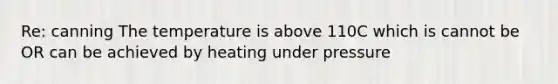 Re: canning The temperature is above 110C which is cannot be OR can be achieved by heating under pressure