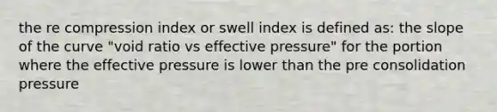 the re compression index or swell index is defined as: the slope of the curve "void ratio vs effective pressure" for the portion where the effective pressure is lower than the pre consolidation pressure