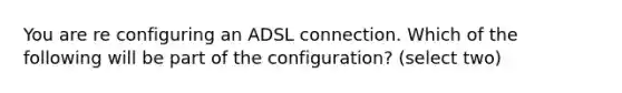 You are re configuring an ADSL connection. Which of the following will be part of the configuration? (select two)