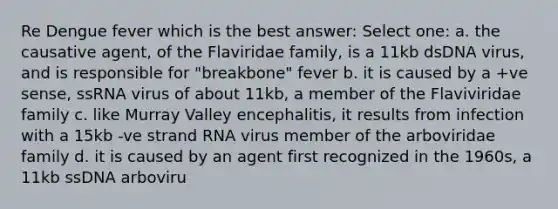 Re Dengue fever which is the best answer: Select one: a. the causative agent, of the Flaviridae family, is a 11kb dsDNA virus, and is responsible for "breakbone" fever b. it is caused by a +ve sense, ssRNA virus of about 11kb, a member of the Flaviviridae family c. like Murray Valley encephalitis, it results from infection with a 15kb -ve strand RNA virus member of the arboviridae family d. it is caused by an agent first recognized in the 1960s, a 11kb ssDNA arboviru