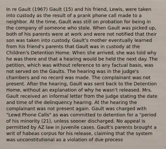 In re Gault (1967) Gault (15) and his friend, Lewis, were taken into custody as the result of a prank phone call made to a neighbor. At the time, Gault was still on probation for being in the company of someone who stole. When Gault was picked up, both of his parents were at work and were not notified that their son was taken into custody. Gault's mother eventually learned from his friend's parents that Gault was in custody at the Children's Detention Home. When she arrived, she was told why he was there and that a hearing would be held the next day. The petition, which was without reference to any factual basis, was not served on the Gaults. The hearing was in the judge's chambers and no record was made. The complainant was not present. After the hearing, Gault was sent back to the Detention Home, without an explanation of why he wasn't released. Mrs. Gault received an informal letter from the judge stating the date and time of the delinquency hearing. At the hearing the complainant was not present again. Gault was charged with "Lewd Phone Calls" as was committed to detention for a "period of his minority (21), unless sooner discharged. No appeal is permitted by AZ law in juvenile cases. Gault's parents brought a writ of habeas corpus for his release, claiming that the system was unconstitutional as a violation of due process