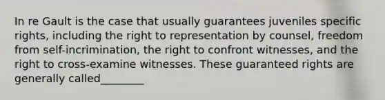 In re Gault is the case that usually guarantees juveniles specific rights, including the right to representation by counsel, freedom from self-incrimination, the right to confront witnesses, and the right to cross-examine witnesses. These guaranteed rights are generally called________