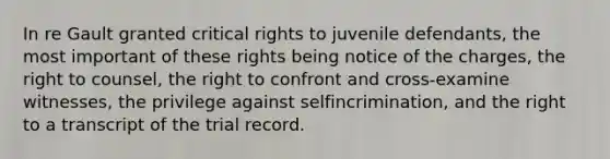 In re Gault granted critical rights to juvenile defendants, the most important of these rights being notice of the charges, the right to counsel, the right to confront and cross-examine witnesses, the privilege against selfincrimination, and the right to a transcript of the trial record.