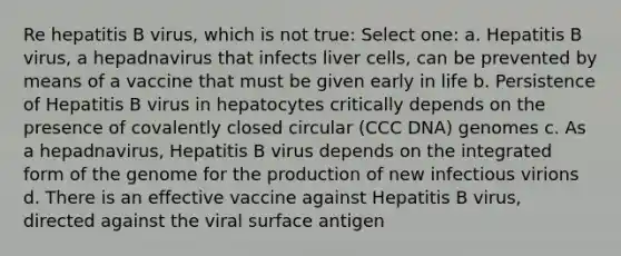 Re hepatitis B virus, which is not true: Select one: a. Hepatitis B virus, a hepadnavirus that infects liver cells, can be prevented by means of a vaccine that must be given early in life b. Persistence of Hepatitis B virus in hepatocytes critically depends on the presence of covalently closed circular (CCC DNA) genomes c. As a hepadnavirus, Hepatitis B virus depends on the integrated form of the genome for the production of new infectious virions d. There is an effective vaccine against Hepatitis B virus, directed against the viral surface antigen