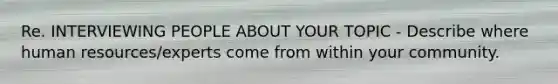 Re. INTERVIEWING PEOPLE ABOUT YOUR TOPIC - Describe where human resources/experts come from within your community.