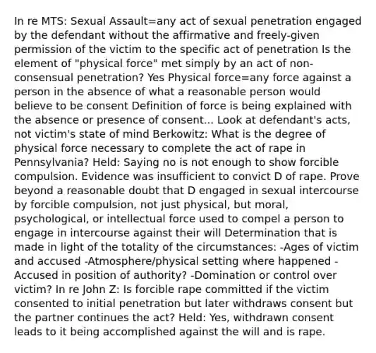 In re MTS: Sexual Assault=any act of sexual penetration engaged by the defendant without the affirmative and freely-given permission of the victim to the specific act of penetration Is the element of "physical force" met simply by an act of non-consensual penetration? Yes Physical force=any force against a person in the absence of what a reasonable person would believe to be consent Definition of force is being explained with the absence or presence of consent... Look at defendant's acts, not victim's state of mind Berkowitz: What is the degree of physical force necessary to complete the act of rape in Pennsylvania? Held: Saying no is not enough to show forcible compulsion. Evidence was insufficient to convict D of rape. Prove beyond a reasonable doubt that D engaged in sexual intercourse by forcible compulsion, not just physical, but moral, psychological, or intellectual force used to compel a person to engage in intercourse against their will Determination that is made in light of the totality of the circumstances: -Ages of victim and accused -Atmosphere/physical setting where happened -Accused in position of authority? -Domination or control over victim? In re John Z: Is forcible rape committed if the victim consented to initial penetration but later withdraws consent but the partner continues the act? Held: Yes, withdrawn consent leads to it being accomplished against the will and is rape.