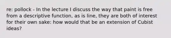 re: pollock - In the lecture I discuss the way that paint is free from a descriptive function, as is line, they are both of interest for their own sake: how would that be an extension of Cubist ideas?