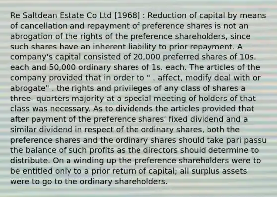 Re Saltdean Estate Co Ltd [1968] : Reduction of capital by means of cancellation and repayment of preference shares is not an abrogation of the rights of the preference shareholders, since such shares have an inherent liability to prior repayment. A company's capital consisted of 20,000 preferred shares of 10s. each and 50,000 ordinary shares of 1s. each. The articles of the company provided that in order to " . affect, modify deal with or abrogate" . the rights and privileges of any class of shares a three- quarters majority at a special meeting of holders of that class was necessary. As to dividends the articles provided that after payment of the preference shares' fixed dividend and a similar dividend in respect of the ordinary shares, both the preference shares and the ordinary shares should take pari passu the balance of such profits as the directors should determine to distribute. On a winding up the preference shareholders were to be entitled only to a prior return of capital; all surplus assets were to go to the ordinary shareholders.