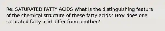 Re: SATURATED FATTY ACIDS What is the distinguishing feature of the chemical structure of these fatty acids? How does one saturated fatty acid differ from another?