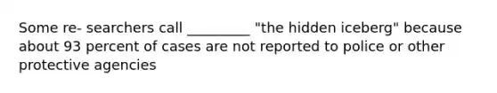 Some re- searchers call _________ "the hidden iceberg" because about 93 percent of cases are not reported to police or other protective agencies