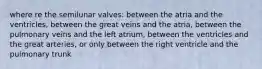 where re the semilunar valves: between the atria and the ventricles, between the great veins and the atria, between the pulmonary veins and the left atrium, between the ventricles and the great arteries, or only between the right ventricle and the pulmonary trunk