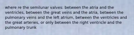 where re the semilunar valves: between the atria and the ventricles, between the great veins and the atria, between the pulmonary veins and the left atrium, between the ventricles and the great arteries, or only between the right ventricle and the pulmonary trunk