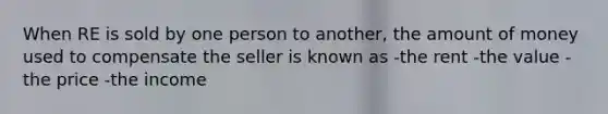 When RE is sold by one person to another, the amount of money used to compensate the seller is known as -the rent -the value -the price -the income