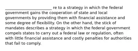 ________________________ re to a strategy in which the federal government gains the cooperation of state and local governments by providing them with financial assistance and some degree of flexibility. On the other hand, the stick of mandates describes a strategy in which the federal government compels states to carry out a federal law or regulation, often with little financial assistance and costly penalties for authorities that fail to comply.