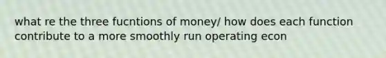 what re the three fucntions of money/ how does each function contribute to a more smoothly run operating econ