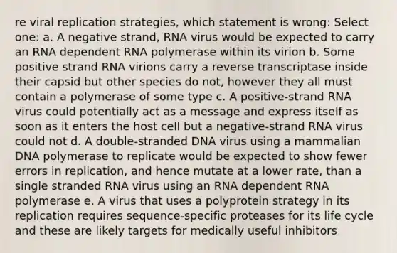 re viral replication strategies, which statement is wrong: Select one: a. A negative strand, RNA virus would be expected to carry an RNA dependent RNA polymerase within its virion b. Some positive strand RNA virions carry a reverse transcriptase inside their capsid but other species do not, however they all must contain a polymerase of some type c. A positive-strand RNA virus could potentially act as a message and express itself as soon as it enters the host cell but a negative-strand RNA virus could not d. A double-stranded DNA virus using a mammalian DNA polymerase to replicate would be expected to show fewer errors in replication, and hence mutate at a lower rate, than a single stranded RNA virus using an RNA dependent RNA polymerase e. A virus that uses a polyprotein strategy in its replication requires sequence-specific proteases for its life cycle and these are likely targets for medically useful inhibitors