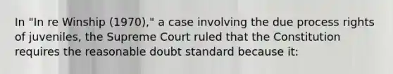 In "In re Winship (1970)," a case involving the due process rights of juveniles, the Supreme Court ruled that the Constitution requires the reasonable doubt standard because it: