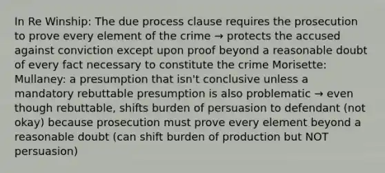 In Re Winship: The due process clause requires the prosecution to prove every element of the crime → protects the accused against conviction except upon proof beyond a reasonable doubt of every fact necessary to constitute the crime Morisette: Mullaney: a presumption that isn't conclusive unless a mandatory rebuttable presumption is also problematic → even though rebuttable, shifts burden of persuasion to defendant (not okay) because prosecution must prove every element beyond a reasonable doubt (can shift burden of production but NOT persuasion)