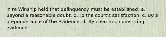 In re Winship held that delinquency must be established: a. Beyond a reasonable doubt. b. To the court's satisfaction. c. By a preponderance of the evidence. d. By clear and convincing evidence.