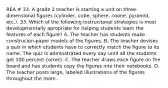 REA # 33. A grade 2 teacher is starting a unit on three-dimensional figures (cylinder, cube, sphere, coone, pyramid, etc.). 33. Which of the following instrucitonal strategies is most developmentally apropriate for helping students learn the features of each figure? A. The teacher has students make construcion-paper models of the figures. B. The teacher devises a quiz in which students have to correctly match the figure to its name. The quiz is adminstrated every day until all the students get 100 percent correct. C. The teacher draws each figure on the board and has students copy the figures into their notebooks. D. The teacher posts large, labeled illustrations of the figures throughout the room.