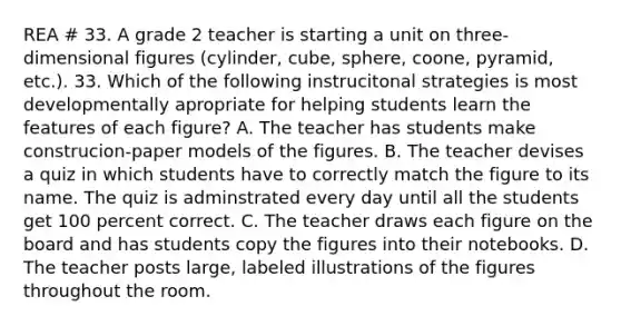 REA # 33. A grade 2 teacher is starting a unit on three-dimensional figures (cylinder, cube, sphere, coone, pyramid, etc.). 33. Which of the following instrucitonal strategies is most developmentally apropriate for helping students learn the features of each figure? A. The teacher has students make construcion-paper models of the figures. B. The teacher devises a quiz in which students have to correctly match the figure to its name. The quiz is adminstrated every day until all the students get 100 percent correct. C. The teacher draws each figure on the board and has students copy the figures into their notebooks. D. The teacher posts large, labeled illustrations of the figures throughout the room.