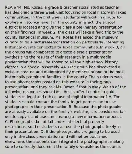 REA #44. Ms. Rosas, a grade 8 teacher social studies teacher, has designed a three-week unit focusing on local history in Texas communities. In the first week, students will work in groups to explore a historical event in the county in which the school district is located and give the class a preliminary presentation on their findings. In week 2, the class will take a field trip to the county historical museum. Ms. Rosas has asked the museum curator to do a lecture/demonstration on particularly interesting historical events connected to Texas communities. In week 3, all the groups will collaborate to create a single presentation synthesizing the results of their research in a multimedia presentation that will be shown to all the high-school history classes in a special assembly. 44. One group has discovered a website created and maintained by members of one of the most historically prominent families in the county. The students want to use photographs posted on this website in their group presentation, and they ask Ms. Rosas if that is okay. Which of the following responses should Ms. Rosas offer in order to guide students in legal and ethical use of digital information? A. The students should contact the family to get permission to use photographs in their presentation B. Because the photographs are already available on the family's website, it is considered fair use to copy it and use it in creating a new information product. C. Photographs do not fall under intellectual property restrictions, so the students can use the photographs freely in their presentation. D. If the photographs are going to be used only in the class presentation and will not be published elsewhere, the students can integrate the photographs, making sure to correctly document the family's website as the source.