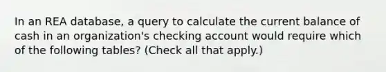 In an REA database, a query to calculate the current balance of cash in an organization's checking account would require which of the following tables? (Check all that apply.)