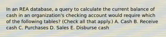 In an REA database, a query to calculate the current balance of cash in an organization's checking account would require which of the following tables? (Check all that apply.) A. Cash B. Receive cash C. Purchases D. Sales E. Disburse cash