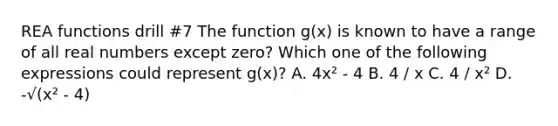 REA functions drill #7 The function g(x) is known to have a range of all real numbers except zero? Which one of the following expressions could represent g(x)? A. 4x² - 4 B. 4 / x C. 4 / x² D. -√(x² - 4)