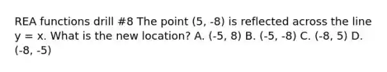 REA functions drill #8 The point (5, -8) is reflected across the line y = x. What is the new location? A. (-5, 8) B. (-5, -8) C. (-8, 5) D. (-8, -5)