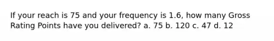 If your reach is 75 and your frequency is 1.6, how many Gross Rating Points have you delivered? a. 75 b. 120 c. 47 d. 12