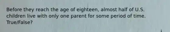 Before they reach the age of eighteen, almost half of U.S. children live with only one parent for some period of time. True/False?