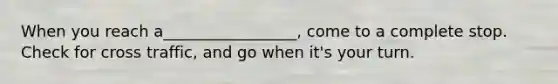 When you reach a_________________, come to a complete stop. Check for cross traffic, and go when it's your turn.