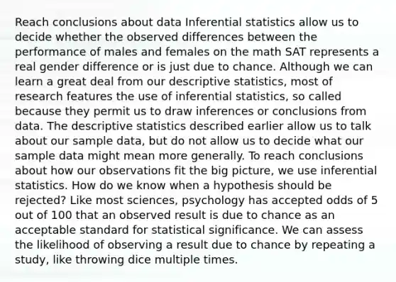 Reach conclusions about data Inferential statistics allow us to decide whether the observed differences between the performance of males and females on the math SAT represents a real gender difference or is just due to chance. Although we can learn a great deal from our descriptive statistics, most of research features the use of inferential statistics, so called because they permit us to draw inferences or conclusions from data. The descriptive statistics described earlier allow us to talk about our sample data, but do not allow us to decide what our sample data might mean more generally. To reach conclusions about how our observations fit the big picture, we use inferential statistics. How do we know when a hypothesis should be rejected? Like most sciences, psychology has accepted odds of 5 out of 100 that an observed result is due to chance as an acceptable standard for statistical significance. We can assess the likelihood of observing a result due to chance by repeating a study, like throwing dice multiple times.