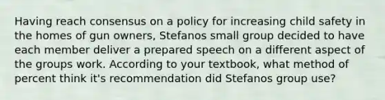 Having reach consensus on a policy for increasing child safety in the homes of gun owners, Stefanos small group decided to have each member deliver a prepared speech on a different aspect of the groups work. According to your textbook, what method of percent think it's recommendation did Stefanos group use?