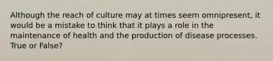 Although the reach of culture may at times seem omnipresent, it would be a mistake to think that it plays a role in the maintenance of health and the production of disease processes. True or False?