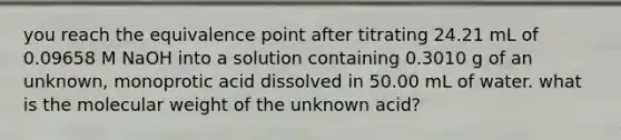 you reach the equivalence point after titrating 24.21 mL of 0.09658 M NaOH into a solution containing 0.3010 g of an unknown, monoprotic acid dissolved in 50.00 mL of water. what is the molecular weight of the unknown acid?