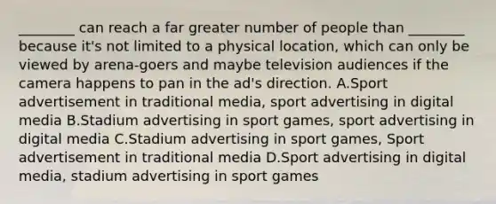 ________ can reach a far greater number of people than ________ because it's not limited to a physical location, which can only be viewed by arena-goers and maybe television audiences if the camera happens to pan in the ad's direction. A.Sport advertisement in traditional media, sport advertising in digital media B.Stadium advertising in sport games, sport advertising in digital media C.Stadium advertising in sport games, Sport advertisement in traditional media D.Sport advertising in digital media, stadium advertising in sport games