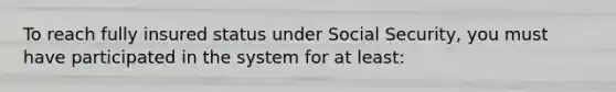 To reach fully insured status under Social Security, you must have participated in the system for at least: