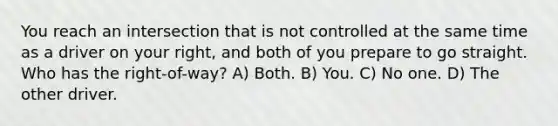 You reach an intersection that is not controlled at the same time as a driver on your right, and both of you prepare to go straight. Who has the right-of-way? A) Both. B) You. C) No one. D) The other driver.