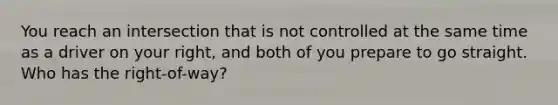 You reach an intersection that is not controlled at the same time as a driver on your right, and both of you prepare to go straight. Who has the right-of-way?